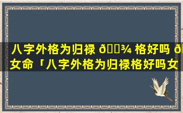 八字外格为归禄 🌾 格好吗 🌺 女命「八字外格为归禄格好吗女命婚姻如何」